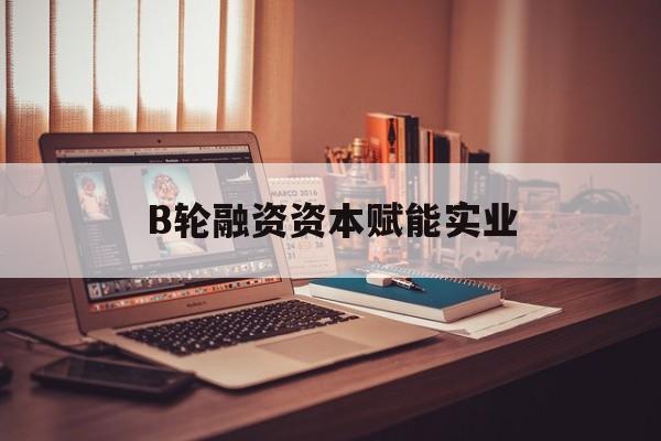 B轮融资资本赋能实业(b轮融资公司值得工作吗)