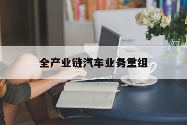 全产业链汽车业务重组(全产业链汽车业务重组的意义)