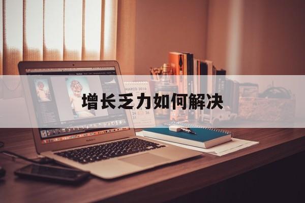 增长乏力如何解决(增长乏力是下降的意思吗)
