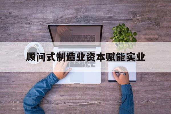 关于顾问式制造业资本赋能实业的信息